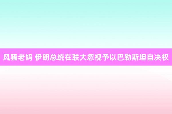 风骚老妈 伊朗总统在联大忽视予以巴勒斯坦自决权