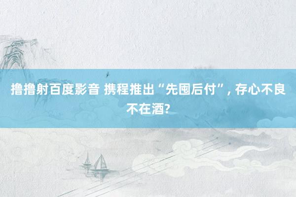撸撸射百度影音 携程推出“先囤后付”, 存心不良不在酒?