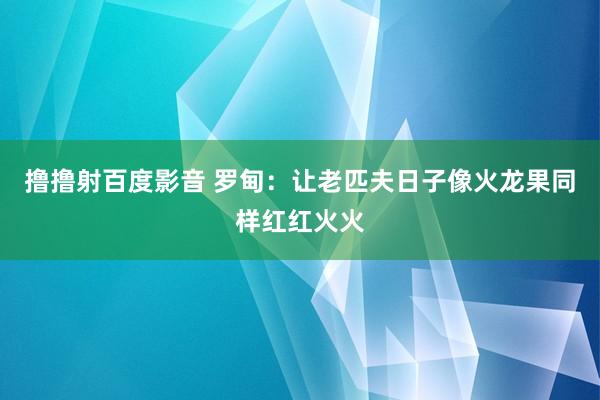 撸撸射百度影音 罗甸：让老匹夫日子像火龙果同样红红火火