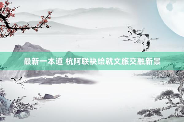 最新一本道 杭阿联袂绘就文旅交融新景