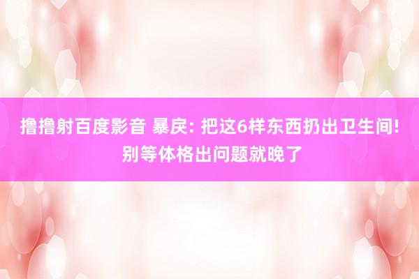 撸撸射百度影音 暴戾: 把这6样东西扔出卫生间! 别等体格出问题就晚了
