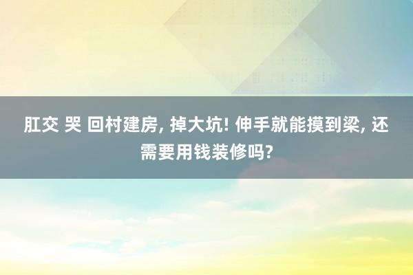 肛交 哭 回村建房, 掉大坑! 伸手就能摸到梁, 还需要用钱装修吗?
