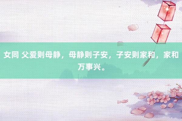 女同 父爱则母静，母静则子安，子安则家和，家和万事兴。