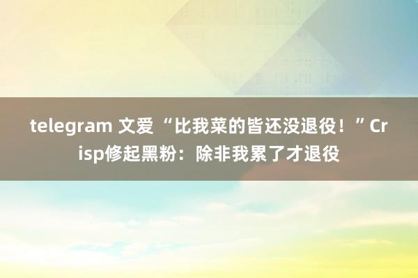 telegram 文爱 “比我菜的皆还没退役！”Crisp修起黑粉：除非我累了才退役