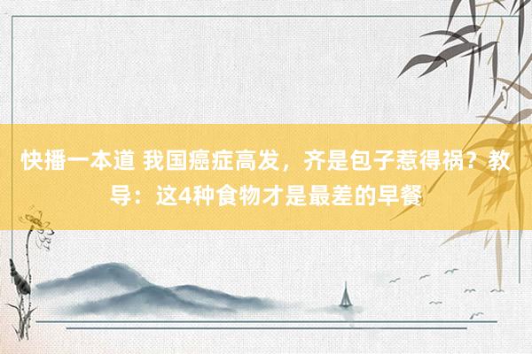 快播一本道 我国癌症高发，齐是包子惹得祸？教导：这4种食物才是最差的早餐