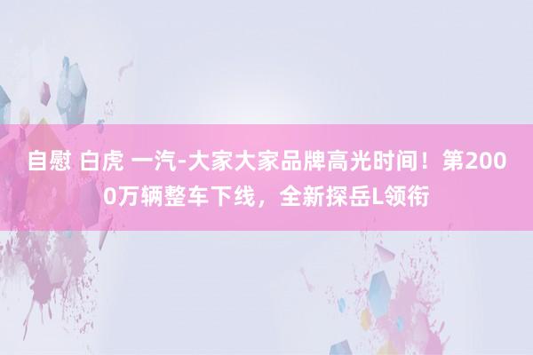 自慰 白虎 一汽-大家大家品牌高光时间！第2000万辆整车下线，全新探岳L领衔