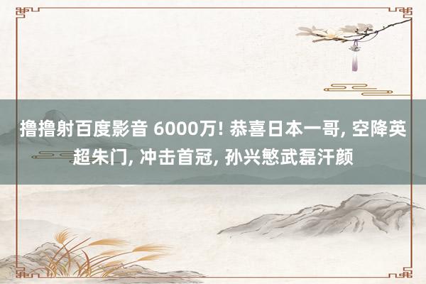 撸撸射百度影音 6000万! 恭喜日本一哥, 空降英超朱门, 冲击首冠, 孙兴慜武磊汗颜