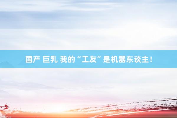 国产 巨乳 我的“工友”是机器东谈主！