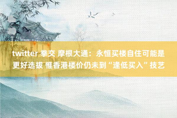 twitter 拳交 摩根大通：永恒买楼自住可能是更好选拔 惟香港楼价仍未到“逢低买入”技艺