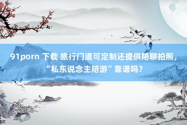 91porn 下载 旅行门道可定制还提供陪聊拍照，“私东说念主陪游”靠谱吗？