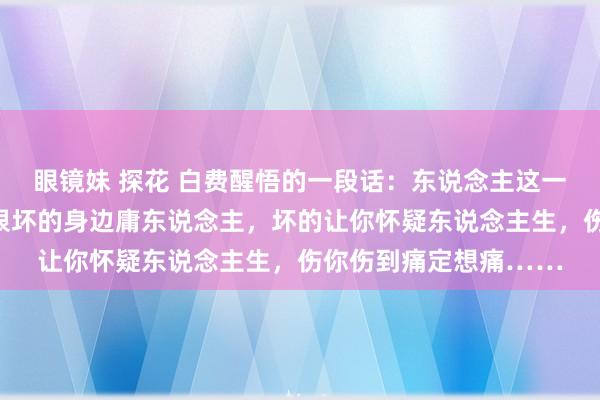眼镜妹 探花 白费醒悟的一段话：东说念主这一世，一定要坚硬一个很坏的身边庸东说念主，坏的让你怀疑东说念主生，伤你伤到痛定想痛……