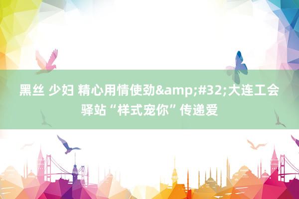 黑丝 少妇 精心用情使劲&#32;大连工会驿站“样式宠你”传递爱