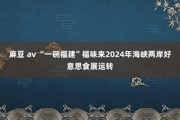 麻豆 av “一碗福建”福味来2024年海峡两岸好意思食展运转