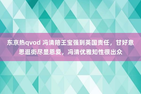 东京热qvod 冯清陪王宝强到英国责任，甘好意思逛街尽显恩爱，冯清优雅知性很出众