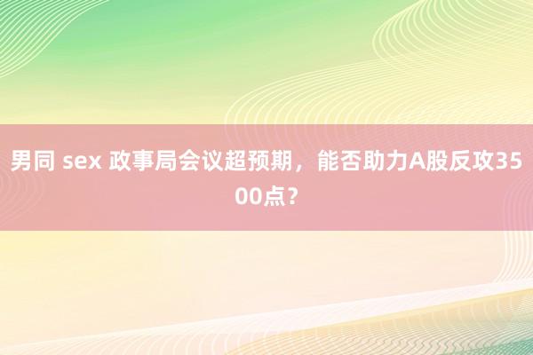 男同 sex 政事局会议超预期，能否助力A股反攻3500点？