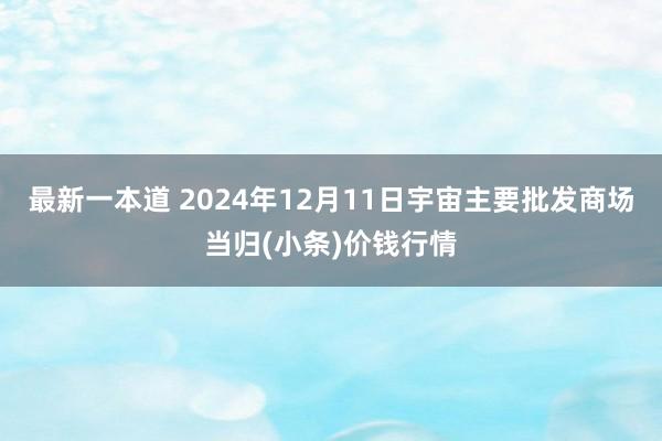 最新一本道 2024年12月11日宇宙主要批发商场当归(小条)价钱行情