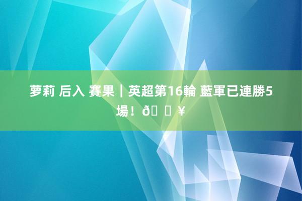 萝莉 后入 賽果｜英超第16輪 藍軍已連勝5場！🔥