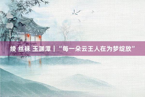 绫 丝袜 玉渊潭｜“每一朵云王人在为梦绽放”