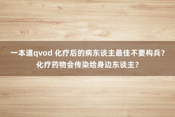 一本道qvod 化疗后的病东谈主最佳不要构兵？化疗药物会传染给身边东谈主？