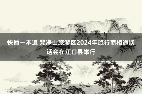 快播一本道 梵净山旅游区2024年旅行商相通谈话会在江口县举行