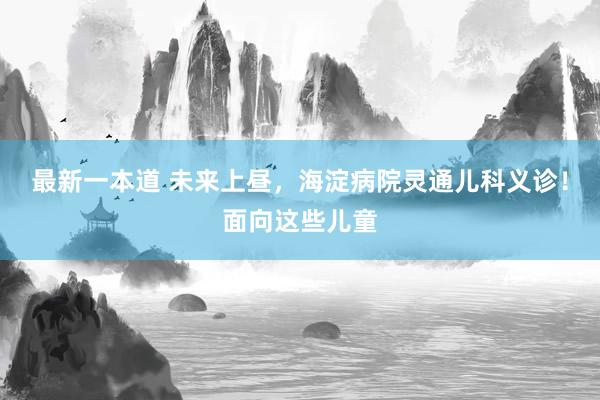 最新一本道 未来上昼，海淀病院灵通儿科义诊！面向这些儿童