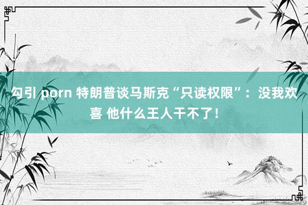 勾引 porn 特朗普谈马斯克“只读权限”：没我欢喜 他什么王人干不了！
