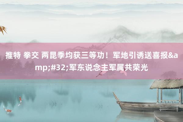 推特 拳交 两昆季均获三等功！军地引诱送喜报&#32;军东说念主军属共荣光