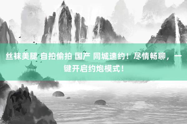 丝袜美腿 自拍偷拍 国产 同城速约！尽情畅聊，一键开启约炮模式！