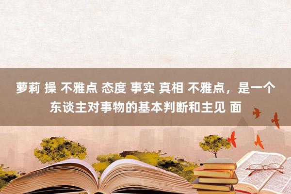 萝莉 操 不雅点 态度 事实 真相 不雅点，是一个东谈主对事物的基本判断和主见 面