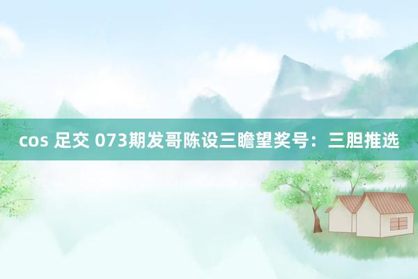 cos 足交 073期发哥陈设三瞻望奖号：三胆推选