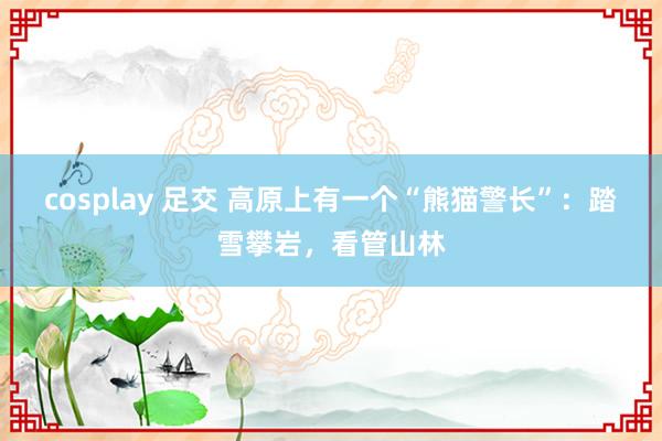 cosplay 足交 高原上有一个“熊猫警长”：踏雪攀岩，看管山林