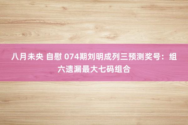 八月未央 自慰 074期刘明成列三预测奖号：组六遗漏最大七码组合