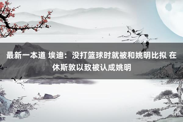最新一本道 埃迪：没打篮球时就被和姚明比拟 在休斯敦以致被认成姚明