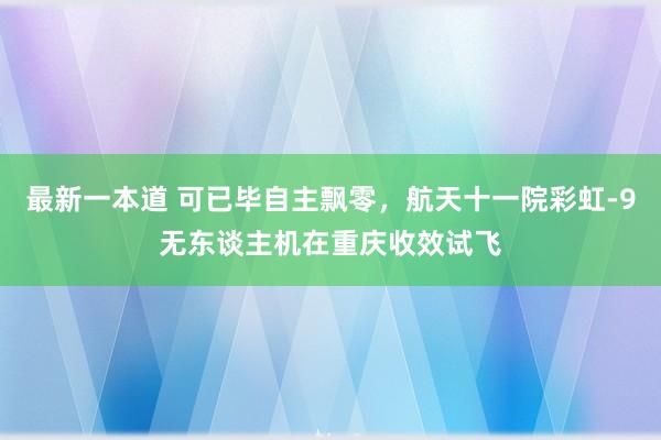 最新一本道 可已毕自主飘零，航天十一院彩虹-9无东谈主机在重庆收效试飞