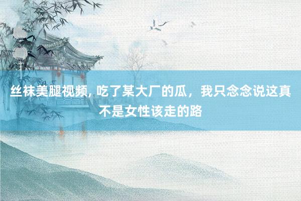 丝袜美腿视频， 吃了某大厂的瓜，我只念念说这真不是女性该走的路