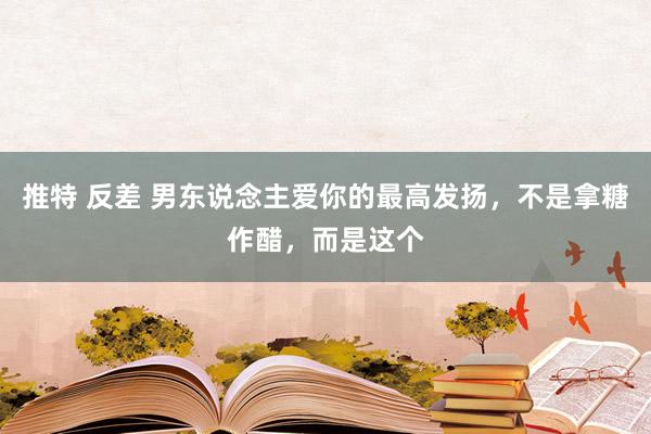 推特 反差 男东说念主爱你的最高发扬，不是拿糖作醋，而是这个