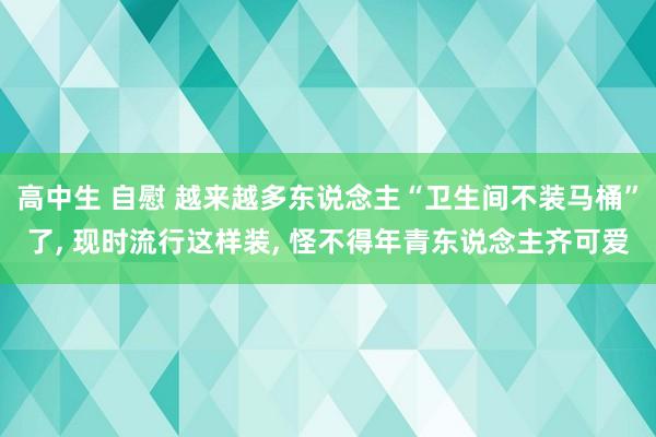 高中生 自慰 越来越多东说念主“卫生间不装马桶”了， 现时流行这样装， 怪不得年青东说念主齐可爱