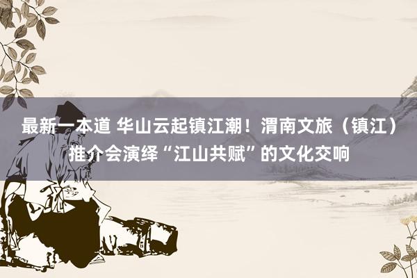 最新一本道 华山云起镇江潮！渭南文旅（镇江）推介会演绎“江山共赋”的文化交响