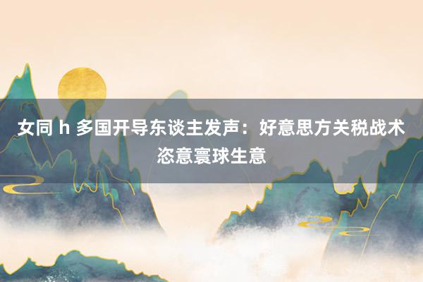女同 h 多国开导东谈主发声：好意思方关税战术恣意寰球生意