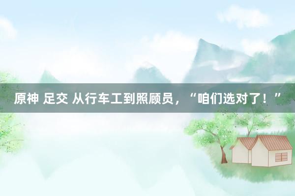 原神 足交 从行车工到照顾员，“咱们选对了！”