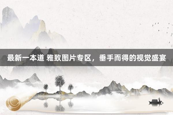 最新一本道 雅致图片专区，垂手而得的视觉盛宴
