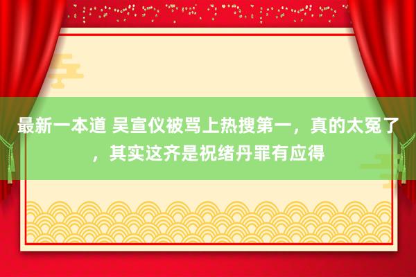 最新一本道 吴宣仪被骂上热搜第一，真的太冤了，其实这齐是祝绪丹罪有应得