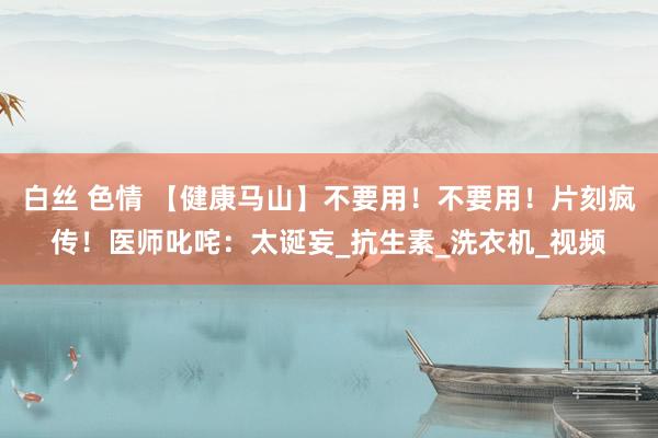 白丝 色情 【健康马山】不要用！不要用！片刻疯传！医师叱咤：太诞妄_抗生素_洗衣机_视频