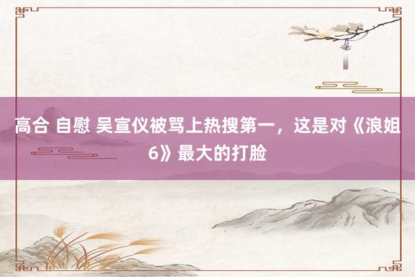 高合 自慰 吴宣仪被骂上热搜第一，这是对《浪姐6》最大的打脸