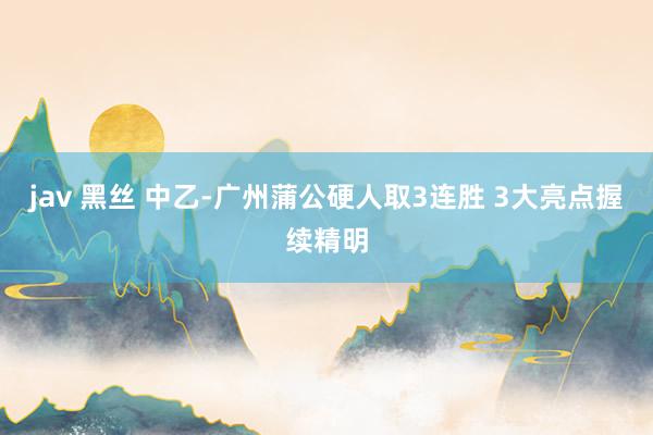 jav 黑丝 中乙-广州蒲公硬人取3连胜 3大亮点握续精明