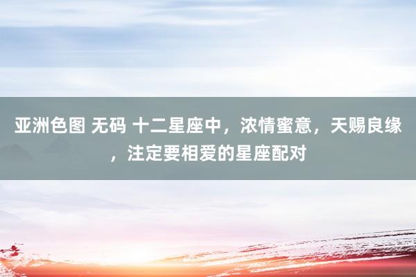 亚洲色图 无码 十二星座中，浓情蜜意，天赐良缘，注定要相爱的星座配对