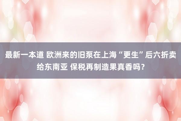 最新一本道 欧洲来的旧泵在上海“更生”后六折卖给东南亚 保税再制造果真香吗？