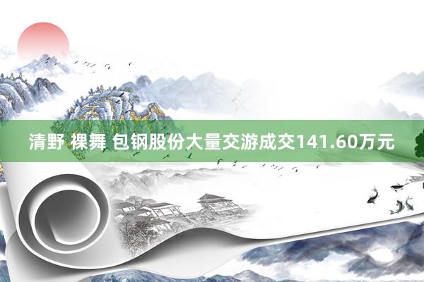 清野 裸舞 包钢股份大量交游成交141.60万元