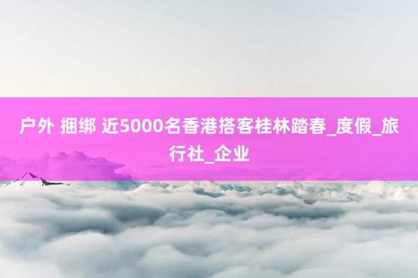户外 捆绑 近5000名香港搭客桂林踏春_度假_旅行社_企业