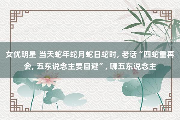 女优明星 当天蛇年蛇月蛇日蛇时， 老话“四蛇重再会， 五东说念主要回避”， 哪五东说念主